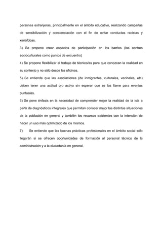 personas extranjeras, principalmente en el ámbito educativo, realizando campañas
de sensibilización y concienciación con el fin de evitar conductas racistas y
xenófobas.
3) Se propone crear espacios de participación en los barrios (los centros
socioculturales como puntos de encuentro)
4) Se propone flexibilizar el trabajo de técnico/as para que conozcan la realidad en
su contexto y no sólo desde las oficinas.
5) Se entiende que las asociaciones (de inmigrantes, culturales, vecinales, etc)
deben tener una actitud pro activa sin esperar que se las llame para eventos
puntuales.
6) Se pone énfasis en la necesidad de comprender mejor la realidad de la isla a
partir de diagnósticos integrales que permitan conocer mejor las distintas situaciones
de la población en general y también los recursos existentes con la intención de
hacer un uso más optimizado de los mismos.
7) Se entiende que las buenas prácticas profesionales en el ámbito social sólo
llegarán si se ofrecen oportunidades de formación al personal técnico de la
administración y a la ciudadanía en general.
 