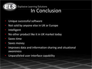 In Conclusion
• Unique successful software
• Not sold by anyone else in UK or Europe
• Intelligent
• No other product like it in UK market today
• Saves time
• Saves money
• Improves data and information sharing and situational
  awareness
• Unparalleled user interface capability
 