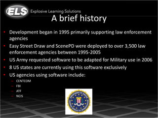A brief history
• Development began in 1995 primarily supporting law enforcement
  agencies
• Easy Street Draw and ScenePD were deployed to over 3,500 law
  enforcement agencies between 1995-2005
• US Army requested software to be adapted for Military use in 2006
• 8 US states are currently using this software exclusively
• US agencies using software include:
   –   CENTCOM
   –   FBI
   –   ATF
   –   NCIS
 