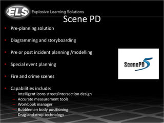 Scene PD
• Pre-planning solution

• Diagramming and storyboarding

• Pre or post incident planning /modelling

• Special event planning

• Fire and crime scenes

• Capabilities include:
    –   Intelligent icons street/intersection design
    –   Accurate measurement tools
    –   Workbook manager
    –   Bubbleman body positioning
    –   Drag-and-drop technology
 