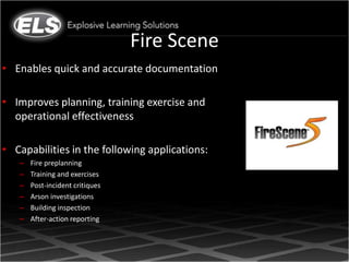 Fire Scene
• Enables quick and accurate documentation

• Improves planning, training exercise and
  operational effectiveness

• Capabilities in the following applications:
   –   Fire preplanning
   –   Training and exercises
   –   Post-incident critiques
   –   Arson investigations
   –   Building inspection
   –   After-action reporting
 