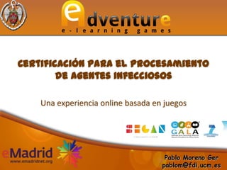 Certificación para el procesamiento
        de agentes infecciosos

    Una experiencia online basada en juegos




                                     Pablo Moreno Ger
                                    pablom@fdi.ucm.es
 