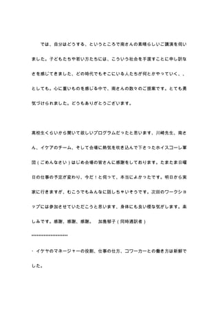では、自分はどうする、というところで南さんの素晴らしいご講演を伺い


ました。子どもたちや若い方たちには、こういう社会を手渡すことに申し訳な


さを感じてきました、どの時代でもそこにいる人たちが何とかやっていく、、


としても。心に重いものを感じる中で、南さんの数々のご提案です。とても勇


気づけられました。どうもありがとうございます。




高校生くらいから聞いて欲しいプログラムだったと思います、川崎先生、南さ


ん、イケアのチーム、そして会場に熱気を吹き込んで下さったホイスコーレ軍


団（ごめんなさい）はじめ会場の皆さんに感謝をしております。たまたま日曜


日の仕事の予定が変わり、今だ！と伺って、本当によかったです。明日から実


家に行きますが、むこうでもみんなに話しちゃいそうです。次回のワークショ


ップには参加させていただこうと思います、身体にも良い様な気がします。楽


しみです。感謝、感謝、感謝。          加島郁子（同時通訳者）


*********************


・イケヤのマネージャーの役割、仕事の仕方、コワーカーとの働き方は新鮮で


した。
 
