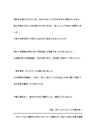 個性を仕事に生かすことは、与えられたことだけをするより責任がともない、


能力が買われることは仕事にやりがいがあり、楽しいことであるとお聞きしま


した。


４時で仕事を終えて帰ることは日本ではありえないことです。




南さんの調査は非常に深く年数を要した調査であったと思いました。、


北海道の新入社員意識は、自分を振り返り、耳の痛い内容がいっぱいでした。




「熟年軍団」ホイスコーレ札幌に笑いました。


今の時間を有意義に、大切に、楽しく過ごしているのはこれまで働いて働いて


きたお陰で獲得している方々です。




年齢に関係なく、得るものが多い講演でした。有難うございました。




                    生越   玲子（ホイスコーレ札幌代表）


 グローバルに活躍する IKEA コワーカーの働き方と、南さんの新入社員の意識
 