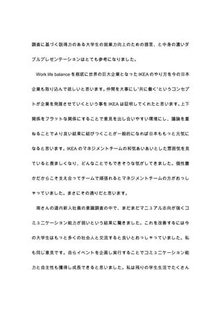 調査に基づく説得力のある大学生の就業力向上のための提言、と中身の濃いダ


ブルプレゼンテーションはとても参考になりました。


 Work life balance を根底に世界の巨大企業となった IKEA のやり方を今の日本


企業も取り込んで欲しいと思います。仲間を大事にし”共に働く”というコンセプ


トが企業を発展させていくという事を IKEA は証明してくれたと思います。上下


関係をフラットな関係にすることで意見を出し合いやすい環境にし、議論を重


ねることでより良い結果に結びつくことが一般的になれば日本ももっと元気に


なると思います。IKEA のマネジメントチームの和気あいあいとした雰囲気を見


ていると羨ましくなり、どんなことでもできそうな気がしてきました。個性豊


かだからこそ支え合ってチームで頑張れるとマネジメントチームの方がおっし


ゃっていました。まさにその通りだと思います。


 南さんの道内新入社員の意識調査の中で、まだまだマニュアル志向が強くコ


ミュニケーション能力が弱いという結果に驚きました。これを改善するには今


の大学生はもっと多くの社会人と交流すると良いとおっしゃっていました。私


も同じ意見です。自らイベントを企画し実行することでコミュニケーション能


力と自主性も獲得し成長できると思いました。私は残りの学生生活でたくさん
 