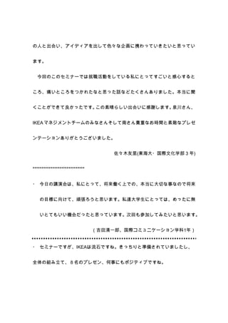 の人と出会い、アイディアを出して色々な企画に携わっていきたいと思ってい


ます。


  今回のこのセミナーでは就職活動をしている私にとってすごいと感心すると


ころ、痛いところをつかれたなと思った話などたくさんありました。本当に聞


くことができて良かったです。この素晴らしい出会いに感謝します。泉川さん、


IKEA マネジメントチームのみなさんそして南さん貴重なお時間と素敵なプレゼ


ンテーションありがとうございました。


                                    佐々木友里(東海大・国際文化学部 3 年)


*****************************


・ 今日の講演会は、私にとって、将来働く上での、本当に大切な事なので将来


   の目標に向けて、頑張ろうと思います。私達大学生にとっては、めったに無


   いとてもいい機会だったと思っています。次回も参加してみたいと思います。


                                （吉田清一郎、国際コミュニケーション学科1年）


・ セミナーですが、IKEAは流石ですね。きっちりと準備されていましたし、


全体の組み立て、８名のプレゼン、何事にもポジティブですね。
 