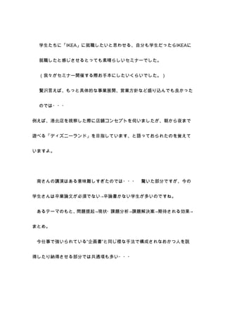 学生たちに「IKEA」に就職したいと思わせる、自分も学生だったらIKEAに


 就職したと感じさせるとっても素晴らしいセミナーでした。


 （我々がセミナー開催する際お手本にしたいくらいでした。）


 贅沢言えば、もっと具体的な事業展開、営業方針など盛り込んでも良かった


 のでは・・・


例えば、港北店を視察した際に店舗コンセプトを伺いましたが、朝から夜まで


遊べる「ディズニーランド」を目指しています、と語っておられたのを覚えて


いますよ。




 南さんの講演はある意味難しすぎたのでは・・・   驚いた部分ですが、今の


学生さんは卒業論文が必須でない→卒論書かない学生が多いのですね。


 あるテーマのもと、問題提起→現状・課題分析→課題解決案→期待される効果→


まとめ。


 今仕事で強いられている”企画書”と同じ様な手法で構成されなおかつ人を説


得したり納得させる部分では共通項も多い・・・
 