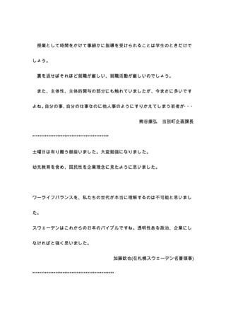 授業として時間をかけて事細かに指導を受けられることは学生のときだけで


しょう。


  裏を返せばそれほど就職が厳しい、就職活動が厳しいのでしょう。


  また、主体性、主体的関与の部分にも触れていましたが、今まさに多いです


よね。自分の事、自分の仕事なのに他人事のようにすりかえてしまう若者が・ ・
                                   ・


                                                    熊谷康弘   当別町企画課長


*******************************************


土曜日は有り難う御座いました。大変勉強になりました。


幼児教育を含め、国民性を企業理念に見たように思いました。




ワーライフバランスを、私たちの世代が本当に理解するのは不可能と思いまし


た。


スウェーデンはこれからの日本のバイブルですね。透明性ある政治、企業にし


なければと強く思いました。


                                              加藤欽也(在札幌スウェーデン名誉領事)


**********************************************
 