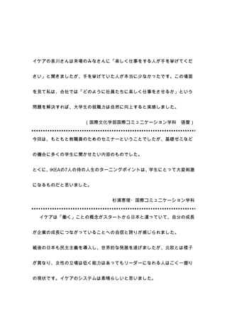 イケアの泉川さんは来場のみなさんに「楽しく仕事をする人が手を挙げてくだ


さい」と聞きましたが、手を挙げていた人が本当に少なかったです。この場面


を見て私は、会社では「どのように社員たちに楽しく仕事をさせるか」という


問題を解決すれば、大学生の就職力は自然に向上すると実感しました。


            （国際文化学部国際コミュニケーション学科   張雷）


今回は、もともと教職員のためのセミナーということでしたが、基礎ゼミなど


の機会に多くの学生に聞かせたい内容のものでした。


とくに、IKEAの7人の侍の人生のターニングポイントは、学生にとって大変刺激


になるものだと思いました。


                  杉浦恵理・国際コミュニケーション学科


 イケアは「働く」ことの概念がスタートから日本と違っていて、自分の成長


が企業の成長につながっていることへの自信と誇りが感じられました。


戦後の日本も民主主義を導入し、世界的な発展を遂げましたが、北欧とは様子


が異なり、女性の立場は低く能力はあってもリーダーになれる人はごく一握り


の現状です。イケアのシステムは素晴らしいと思いました。
 