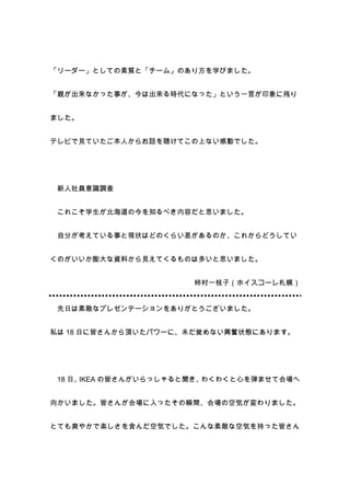 「リーダー」としての素質と「チーム」のあり方を学びました。


「親が出来なかった事が、今は出来る時代になった」という一言が印象に残り


ました。


テレビで見ていたご本人からお話を聴けてこの上ない感動でした。




 新人社員意識調査


 これこそ学生が北海道の今を知るべき内容だと思いました。


 自分が考えている事と現状はどのくらい差があるのか、これからどうしてい


くのがいいか膨大な資料から見えてくるものは多いと思いました。


                       柿村一枝子（ホイスコーレ札幌）


 先日は素敵なプレゼンテーションをありがとうございました。


私は 18 日に皆さんから頂いたパワーに、未だ覚めない興奮状態にあります。




 18 日、IKEA の皆さんがいらっしゃると聞き、わくわくと心を弾ませて会場へ


向かいました。皆さんが会場に入ったその瞬間、会場の空気が変わりました。


とても爽やかで楽しさを含んだ空気でした。こんな素敵な空気を持った皆さん
 