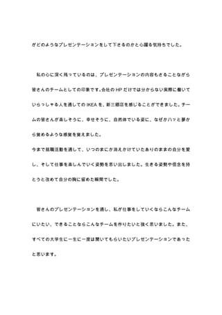 がどのようなプレゼンテーションをして下さるのかと心躍る気持ちでした。




 私の心に深く残っているのは、プレゼンテーションの内容もさることながら


皆さんのチームとしての印象です。会社の HP だけでは分からない実際に働いて


いらっしゃる人を通しての IKEA を、新三郷店を感じることができました。チー


ムの皆さんが楽しそうに、幸せそうに、自然体でいる姿に、なぜかハッと夢か


ら覚めるような感覚を覚えました。


今まで就職活動を通して、いつのまにか消えかけていたありのままの自分を愛


し、そして仕事を楽しんでいく姿勢を思い出しました。生きる姿勢や信念を持


とうと改めて自分の胸に留めた瞬間でした。




 皆さんのプレゼンテーションを通し、私が仕事をしていくならこんなチーム


にいたい、できることならこんなチームを作りたいと強く思いました。また、


すべての大学生に一生に一度は聞いてもらいたいプレゼンテーションであった


と思います。
 