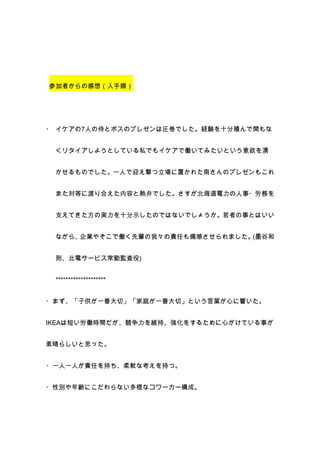 参加者からの感想（入手順）




・ イケアの7人の侍とボスのプレゼンは圧巻でした。経験を十分積んで間もな


 くリタイアしようとしている私でもイケアで働いてみたいという意欲を湧


 かせるものでした。一人で迎え撃つ立場に置かれた南さんのプレゼンもこれ


 また対等に渡り合えた内容と熱弁でした。さすが北海道電力の人事・労務を


 支えてきた方の実力を十分示したのではないでしょうか。若者の事とはいい


 ながら、企業やそこで働く先輩の我々の責任も痛感させられました。(墨谷和


 則、北電サービス常勤監査役)


 ********************


・まず、「子供が一番大切」「家庭が一番大切」という言葉が心に響いた。


IKEAは短い労働時間だが、競争力を維持、強化をするために心がけている事が


素晴らしいと思った。


・一人一人が責任を持ち、柔軟な考えを持つ。


・性別や年齢にこだわらない多様なコワーカー構成。
 