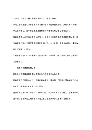 こういった考え？特に後者は日本にない考えである。


また、子供を産んでから５７日で預けられる企業託児所は、女性にとって嬉し


いことであり、日本の企業が見習わなければならないところである。


私は日本でしか生活したことがなく、こういった色々な世界の話を聞いて、自


分の考えが小さく固定概念が強いと感じた。もっと周りを見つめ直し、柔軟な


考えが必要だと思う。


これから自分にとって最高の人生のターニングポイントに出会えるよう生活し


ていきたい。


  南さんの講話を聞いて


新社会人の意識の話を聞いて考える所がたくさんあった。


私は来年から新社会人として働き始めるが、草食系、ETC型と言われてもおか


しくない若者がたくさんいると思う。


自分がどう思われてるかはわからないが、アルバイトなどで新人に指導するが、


基本的に指示まち人間や言われたことしか出来ない人が多いと感じる。
 