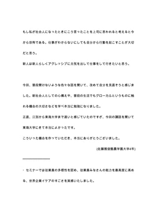 もし私が社会人になったときにこう言ったことを上司に思われると考えると今


から恐怖である。仕事がわからないにしても自分から行動を起こすことが大切


だと思う。


新人は新人らしくアグレッシブに元気を出して仕事をして行きたいと思う。




今回、普段聞けないような色々な話を聞いて、改めて自分を見直そうと感じま


した。新社会人としての心構えや、普段の生活でもグローカルというものに触


れる機会の大切さなどを学べ本当に勉強になりました。


正直、江別から東海大学まで遠いと感じていたのですが、今回の講話を聞いて


東海大学にきて本当によかったです。


こういった機会を作っていただき、本当にありがとうございました。


                          (佐藤雅俊酪農学園大学4年)


**********************


・セミナーでは従業員の多様性を認め、従業員みなさんの能力を最高度に高め


る、世界企業イケアのすごさを実感いたしました。
 