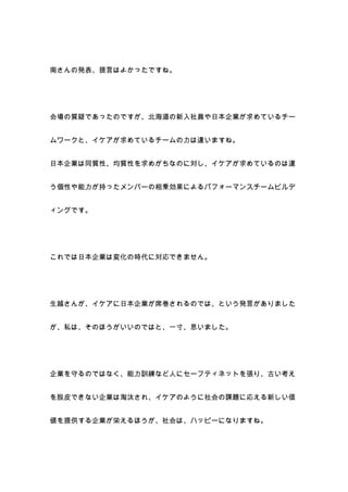 南さんの発表、提言はよかったですね。




会場の質疑であったのですが、北海道の新入社員や日本企業が求めているチー


ムワークと、イケアが求めているチームの力は違いますね。


日本企業は同質性、均質性を求めがちなのに対し、イケアが求めているのは違


う個性や能力が持ったメンバーの相乗効果によるパフォーマンスチームビルデ


ィングです。




これでは日本企業は変化の時代に対応できません。




生越さんが、イケアに日本企業が席巻されるのでは、という発言がありました


が、私は、そのほうがいいのではと、一寸、思いました。




企業を守るのではなく、能力訓練など人にセーフティネットを張り、古い考え


を脱皮できない企業は淘汰され、イケアのように社会の課題に応える新しい価


値を提供する企業が栄えるほうが、社会は、ハッピーになりますね。
 