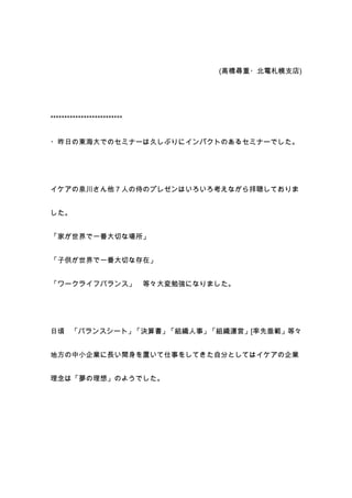 (高橋尋重・北電札幌支店)




**************************


・昨日の東海大でのセミナーは久しぶりにインパクトのあるセミナーでした。




イケアの泉川さん他７人の侍のプレゼンはいろいろ考えながら拝聴しておりま


した。


「家が世界で一番大切な場所」


「子供が世界で一番大切な存在」


「ワークライフバランス」                 等々大変勉強になりました。




日頃 「バランスシート」「決算書」「組織人事」「組織運営」[率先垂範」等々


地方の中小企業に長い間身を置いて仕事をしてきた自分としてはイケアの企業


理念は「夢の理想」のようでした。
 
