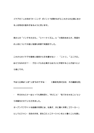 イケアの７人の侍の”ターニング・ポイント”を聞きながらこれからの企業におけ


る人材育成の基本があるように思います。




南さんの「インデネカ文化」「シャーナイズム」と「大陸的おおらか」等道内


の人材についての鋭い指摘も新鮮で刺激的でした。




これからのイケアの戦略と戦術から目を離せない・・「ニトリ」「ユニクロ」


はどうなるのか？・・グローバルな企業からは大いに学習することが益々とい


う感じです。




やはり企業は”人材””人財”なのですね・・        工藤政利(株式会社   木の繊維社長)


**************************


・ 昨日のセミナーはとっても興味深く、”学ぶこと”         ”気づかされること”とい


う体験をさせていただきました。


オープンでフラットな組織の背景には、社員が、共に働く仲間（コワーカー）


としてビジョン・目的の共有、密なコミュニケーションをとり働くことを通し
 