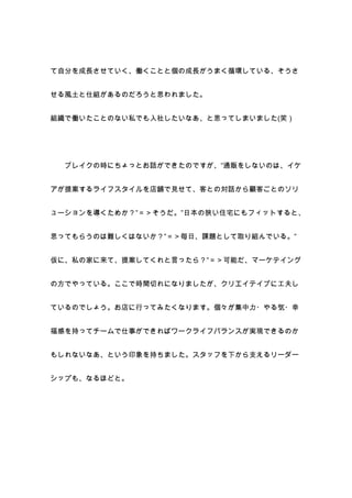 て自分を成長させていく、働くことと個の成長がうまく循環している、そうさ


せる風土と仕組があるのだろうと思われました。


組織で働いたことのない私でも入社したいなあ、と思ってしまいました(笑）




  ブレイクの時にちょっとお話ができたのですが、”通販をしないのは、イケ


アが提案するライフスタイルを店舗で見せて、客との対話から顧客ごとのソリ


ューションを導くためか？”＝＞そうだ。”日本の狭い住宅にもフィットすると、


思ってもらうのは難しくはないか？”＝＞毎日、課題として取り組んでいる。”


仮に、私の家に来て、提案してくれと言ったら？”＝＞可能だ、マーケテイング


の方でやっている。ここで時間切れになりましたが、クリエイテイブに工夫し


ているのでしょう。お店に行ってみたくなります。個々が集中力・やる気・幸


福感を持ってチームで仕事ができればワークライフバランスが実現できるのか


もしれないなあ、という印象を持ちました。スタッフを下から支えるリーダー


シップも、なるほどと。
 