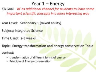 Year 1 – Energy
KB Goal – KF as additional channel for students to learn some
   important scientific concepts in a more interesting way

Year Level: Secondary 1 (mixed ability)

Subject: Integrated Science

Time Used: 2-3 weeks

Topic: Energy transformation and energy conservation Topic
context:
   • transformation of different forms of energy
   • Principle of Energy conservation
 