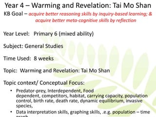 Year 4 – Warming and Revelation: Tai Mo Shan
KB Goal – acquire better reasoning skills by inquiry-based learning; &
               acquire better meta-cognitive skills by reflection

Year Level: Primary 6 (mixed ability)

Subject: General Studies

Time Used: 8 weeks
Topic: Warming and Revelation: Tai Mo Shan

Topic context/ Conceptual Focus:
   • Predator-prey, Interdependent, Food
     dependent, competitors, habitat, carrying capacity, population
     control, birth rate, death rate, dynamic equilibrium, invasive
     species,
   • Data interpretation skills, graphing skills, .e.g. population – time
 
