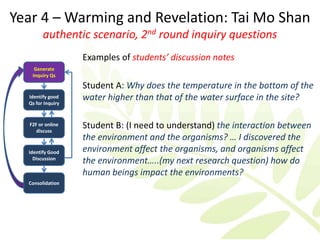 Year 4 – Warming and Revelation: Tai Mo Shan
        authentic scenario, 2nd round inquiry questions
                   Examples of students’ discussion notes
    Generate
   Inquiry Qs

                   Student A: Why does the temperature in the bottom of the
  Identify good
  Qs for Inquiry
                   water higher than that of the water surface in the site?

  F2F or online
     discuss
                   Student B: (I need to understand) the interaction between
                   the environment and the organisms? … I discovered the
  Identify Good    environment affect the organisms, and organisms affect
    Discussion
                   the environment…..(my next research question) how do
                   human beings impact the environments?
  Consolidation
 