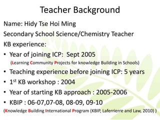 Teacher Background
Name: Hidy Tse Hoi Ming
Secondary School Science/Chemistry Teacher
KB experience:
• Year of joining ICP: Sept 2005
    (Learning Community Projects for knowledge Building in Schools)
•   Teaching experience before joining ICP: 5 years
•   1st KB workshop : 2004
•   Year of starting KB approach : 2005-2006
•   KBIP : 06-07,07-08, 08-09, 09-10
(Knowledge Building International Program (KBIP, Laferrierre and Law, 2010) )
 