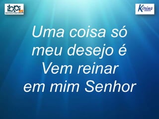Uma coisa só
 meu desejo é
  Vem reinar
em mim Senhor
 