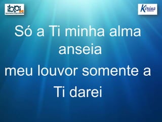 Só a Ti minha alma
        anseia
meu louvor somente a
       Ti darei
 