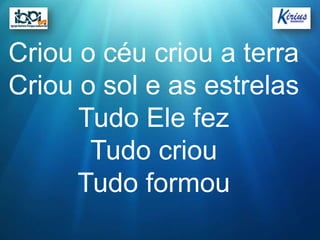 Criou o céu criou a terra
Criou o sol e as estrelas
      Tudo Ele fez
       Tudo criou
      Tudo formou
 