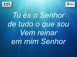 Tu és o Senhor
de tudo o que sou
    Vem reinar
 em mim Senhor
 