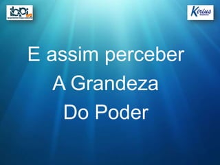 E assim perceber
   A Grandeza
    Do Poder
 
