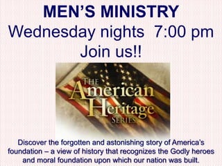 MEN’S MINISTRY
Wednesday nights 7:00 pm
       Join us!!




   Discover the forgotten and astonishing story of America’s
foundation – a view of history that recognizes the Godly heroes
    and moral foundation upon which our nation was built.
 