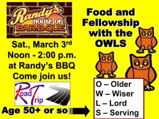 Food and
                    Fellowship
                     with the
  Sat., March 3rd     OWLS
 Noon - 2:00 p.m.
 at Randy’s BBQ
  Come join us!
                      O – Older
                      W – Wiser
                      L – Lord
Age 50+ or so         S – Serving
 