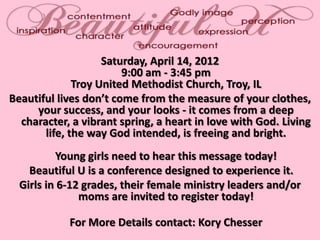 Saturday, April 14, 2012
                        9:00 am - 3:45 pm
              Troy United Methodist Church, Troy, IL
Beautiful lives don’t come from the measure of your clothes,
     your success, and your looks - it comes from a deep
  character, a vibrant spring, a heart in love with God. Living
       life, the way God intended, is freeing and bright.
          Young girls need to hear this message today!
    Beautiful U is a conference designed to experience it.
  Girls in 6-12 grades, their female ministry leaders and/or
               moms are invited to register today!

            For More Details contact: Kory Chesser
 