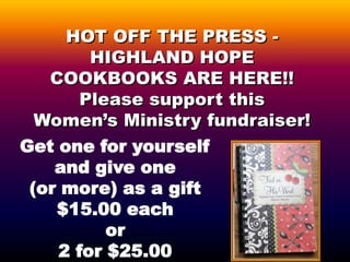 HOT OFF THE PRESS -
        HIGHLAND HOPE
   COOKBOOKS ARE HERE!!
       Please support this
  Women’s Ministry fundraiser!
Get one for yourself
    and give one
 (or more) as a gift
    $15.00 each
          or
    2 for $25.00
 