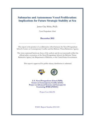Submarine and Autonomous Vessel Proliferation:
Implications for Future Strategic Stability at Sea
James Clay Moltz, Ph.D.
Naval Postgraduate School

December 2012

This report is the product of a collaborative effort between the Naval Postgraduate
School’s Center on Contemporary Conflict and the Defense Threat Reduction Agency.
The views expressed herein are those of the authors and do not necessarily reflect the
official policy or position of the Naval Postgraduate School, the Defense Threat
Reduction Agency, the Department of Defense, or the United States Government.
This report is approved for public release; distribution is unlimited.

U.S. Naval Postgraduate School (NPS)
Center on Contemporary Conflict (CCC)
Project on Advanced Systems and Concepts for
Countering WMD (PASCC)
Project Cost: $46,596

PASCC Report Number 2012 021

	
  

 