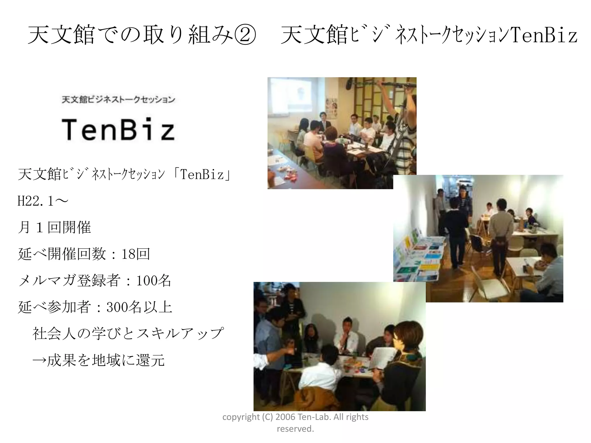 天文館での取り組み②                          天文館ﾋﾞｼﾞﾈｽﾄｰｸｾｯｼｮﾝTenBiz




天文館ﾋﾞｼﾞﾈｽﾄｰｸｾｯｼｮﾝ「TenBiz」
H22.1～
月１回開催
延べ開催回数：18回
メルマガ登録者：100名
延べ参加者：300名以上
 社会人の学びとスキルアップ
 →成果を地域に還元


                       copyright (C) 2006 Ten-Lab. All rights
                                     reserved.
 