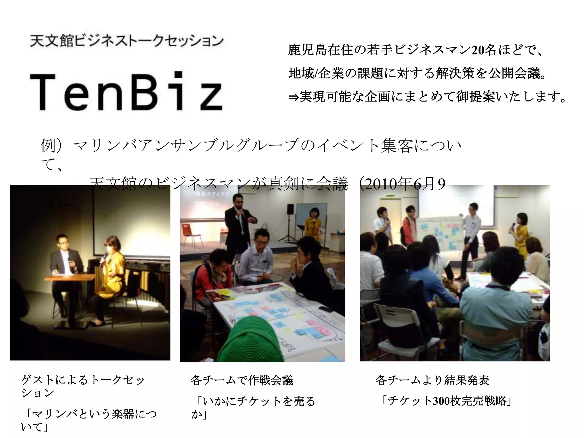 鹿児島在住の若手ビジネスマン20名ほどで、
                       地域/企業の課題に対する解決策を公開会議。
                       ⇒実現可能な企画にまとめて御提案いたします。


 例）マリンバアンサンブルグループのイベント集客につい
 て、
    天文館のビジネスマンが真剣に会議（2010年6月9
 日）




ゲストによるトークセッ    各チームで作戦会議      各チームより結果発表
ション
               「いかにチケットを売る    「チケット300枚完売戦略」
「マリンバという楽器につ   か」
いて」
 