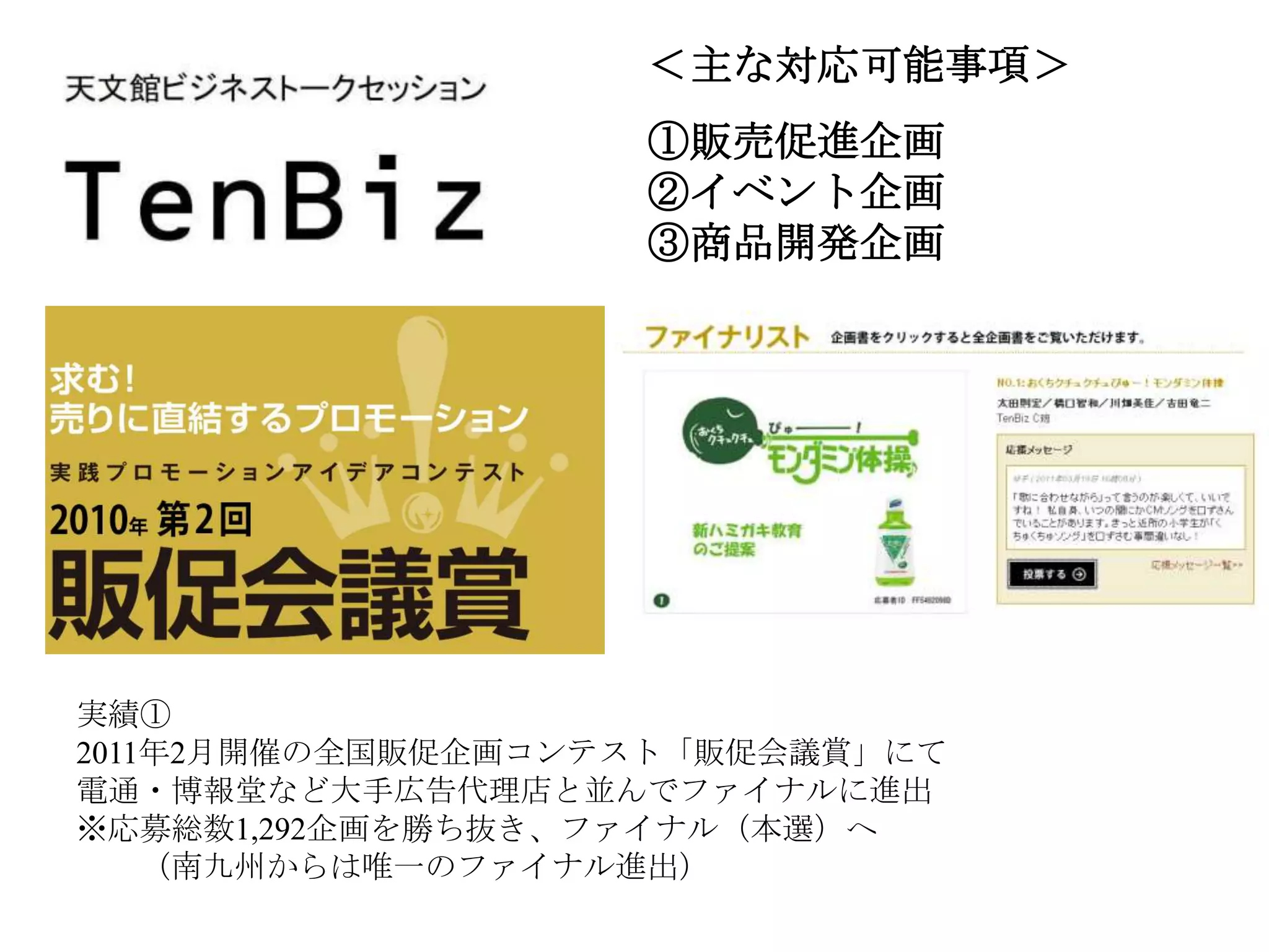 ＜主な対応可能事項＞
                   ①販売促進企画
                   ②イベント企画
                   ③商品開発企画




実績①
2011年2月開催の全国販促企画コンテスト「販促会議賞」にて
電通・博報堂など大手広告代理店と並んでファイナルに進出
※応募総数1,292企画を勝ち抜き、ファイナル（本選）へ
    （南九州からは唯一のファイナル進出）
 