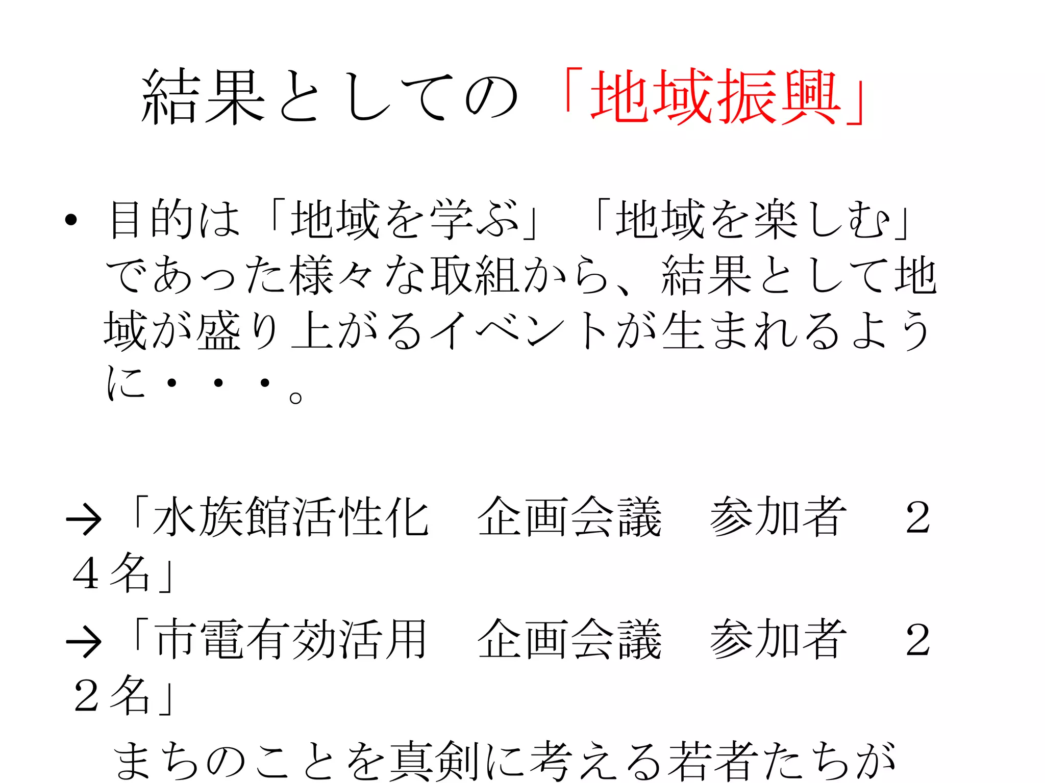 結果としての「地域振興」
• 目的は「地域を学ぶ」「地域を楽しむ」
  であった様々な取組から、結果として地
  域が盛り上がるイベントが生まれるよう
  に・・・。

→「水族館活性化 企画会議 参加者 ２
４名」
→「市電有効活用 企画会議 参加者 ２
２名」
 まちのことを真剣に考える若者たちが
 