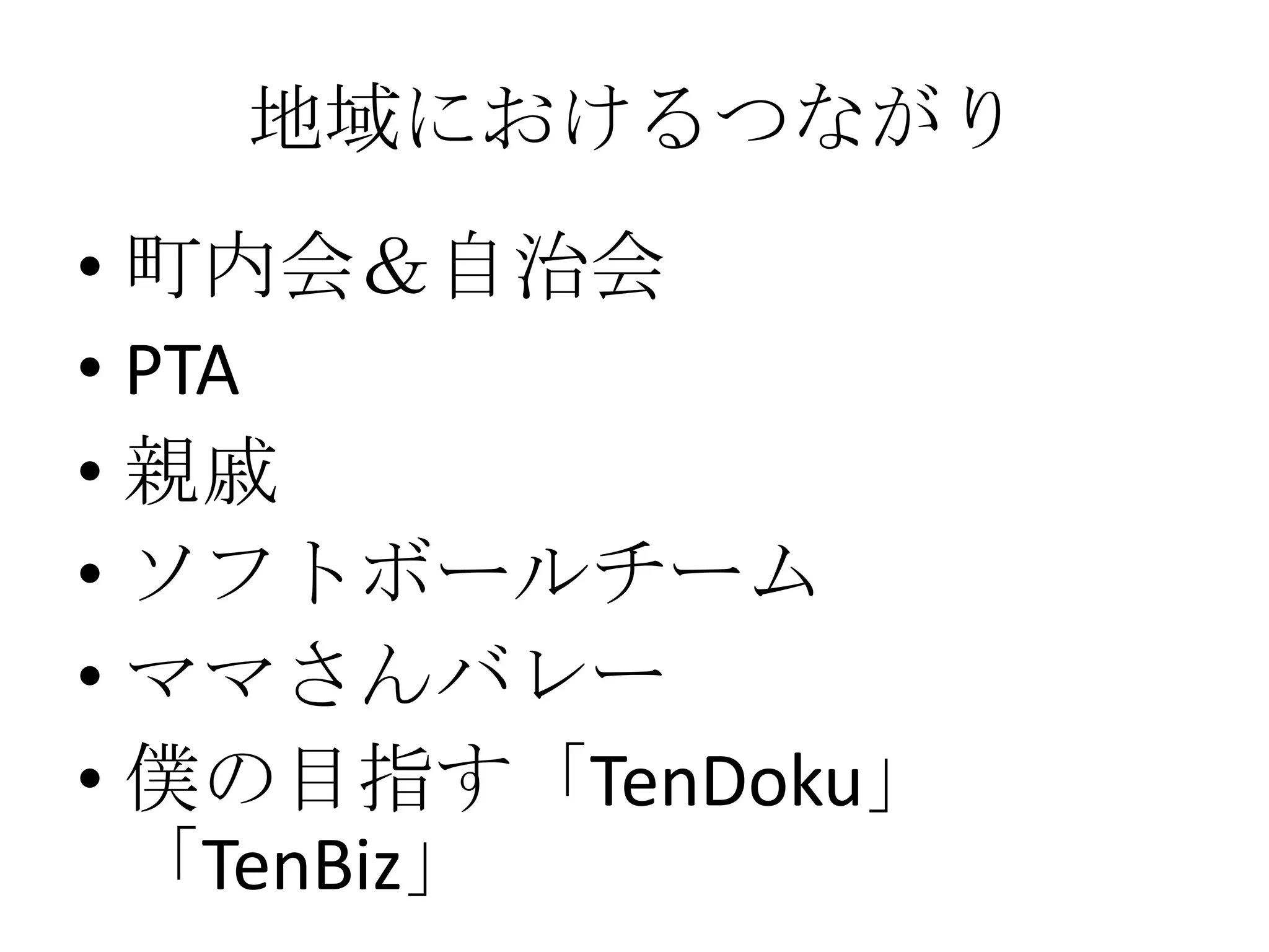 地域におけるつながり
• 町内会＆自治会
• PTA
• 親戚
• ソフトボールチーム
• ママさんバレー
• 僕の目指す「TenDoku」
  「TenBiz」
 