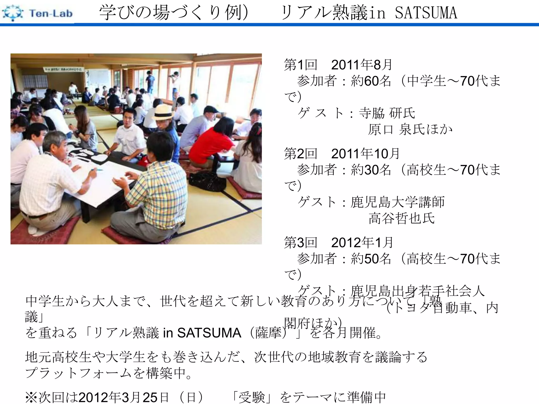 学びの場づくり例） リアル熟議in SATSUMA

                        第1回 2011年8月
                         参加者：約60名（中学生～70代ま
                        で）
                         ゲ ス ト：寺脇 研氏
                                 原口 泉氏ほか
                        第2回 2011年10月
                         参加者：約30名（高校生～70代ま
                        で）
                         ゲスト：鹿児島大学講師
                                 高谷哲也氏
                        第3回 2012年1月
                         参加者：約50名（高校生～70代ま
                        で）
                         ゲスト：鹿児島出身若手社会人
中学生から大人まで、世代を超えて新しい教育のあり方について「熟  （トヨタ自動車、内
議」                      閣府ほか）
を重ねる「リアル熟議 in SATSUMA（薩摩）」を各月開催。
地元高校生や大学生をも巻き込んだ、次世代の地域教育を議論する
プラットフォームを構築中。
※次回は2012年3月25日（日）   「受験」をテーマに準備中
 