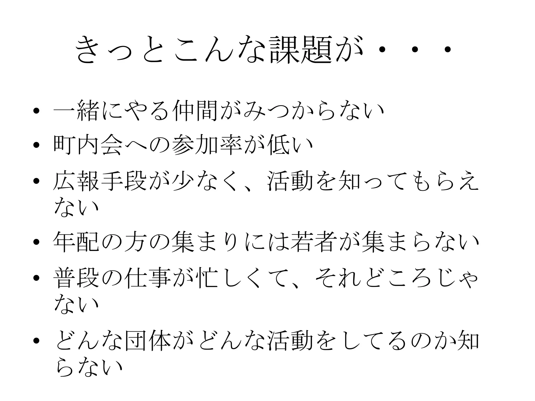きっとこんな課題が・・・
• 一緒にやる仲間がみつからない
• 町内会への参加率が低い
• 広報手段が少なく、活動を知ってもらえ
  ない
• 年配の方の集まりには若者が集まらない
• 普段の仕事が忙しくて、それどころじゃ
  ない
• どんな団体がどんな活動をしてるのか知
  らない
 