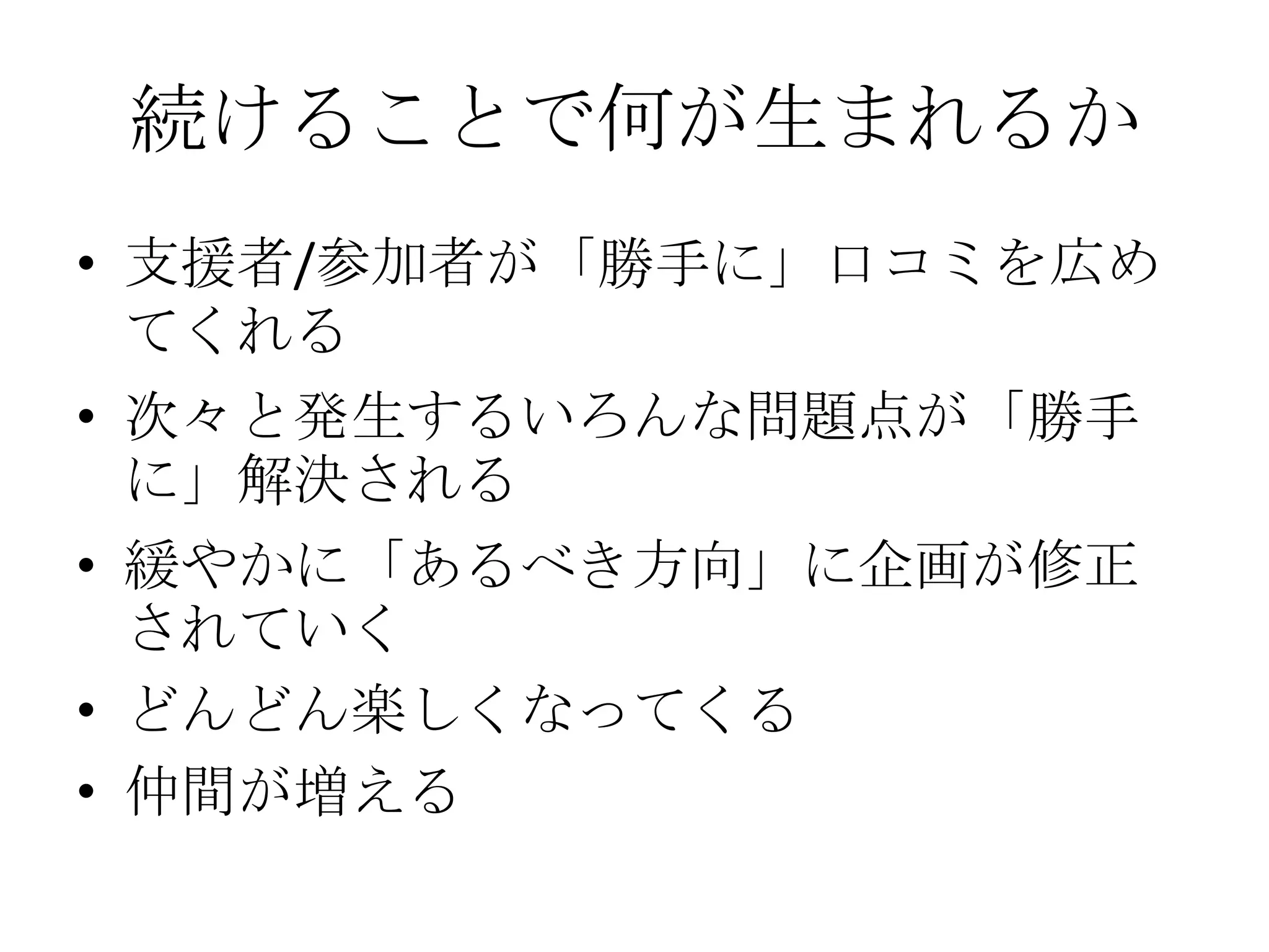 続けることで何が生まれるか
• 支援者/参加者が「勝手に」口コミを広め
  てくれる
• 次々と発生するいろんな問題点が「勝手
  に」解決される
• 緩やかに「あるべき方向」に企画が修正
  されていく
• どんどん楽しくなってくる
• 仲間が増える
 