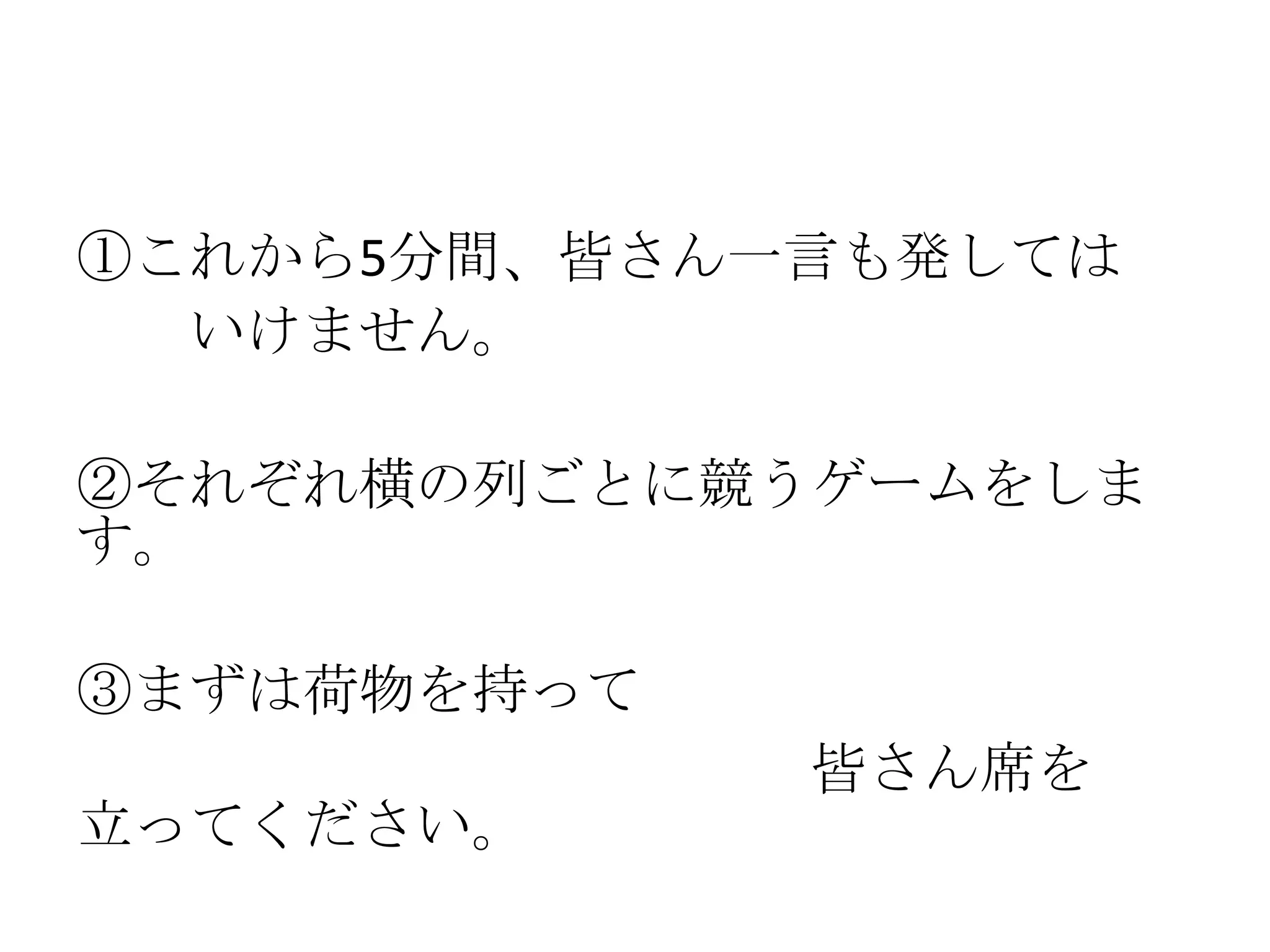 ①これから5分間、皆さん一言も発しては
  いけません。

②それぞれ横の列ごとに競うゲームをしま
す。

③まずは荷物を持って
             皆さん席を
立ってください。
 