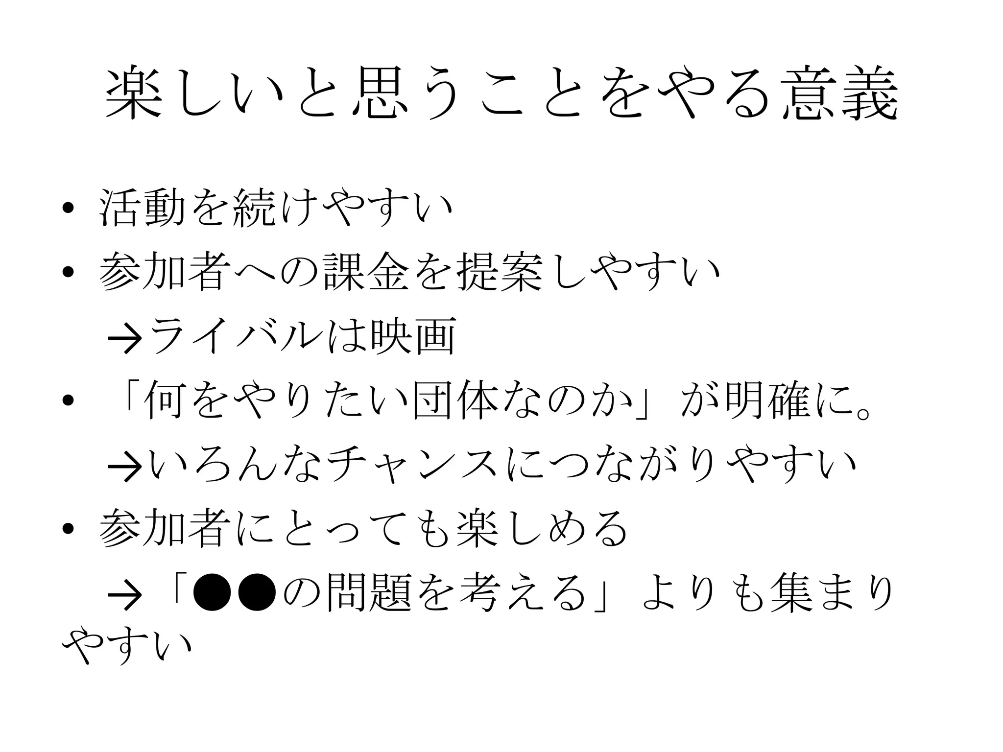 楽しいと思うことをやる意義
• 活動を続けやすい
• 参加者への課金を提案しやすい
  →ライバルは映画
• 「何をやりたい団体なのか」が明確に。
  →いろんなチャンスにつながりやすい
• 参加者にとっても楽しめる
  →「●●の問題を考える」よりも集まり
やすい
 