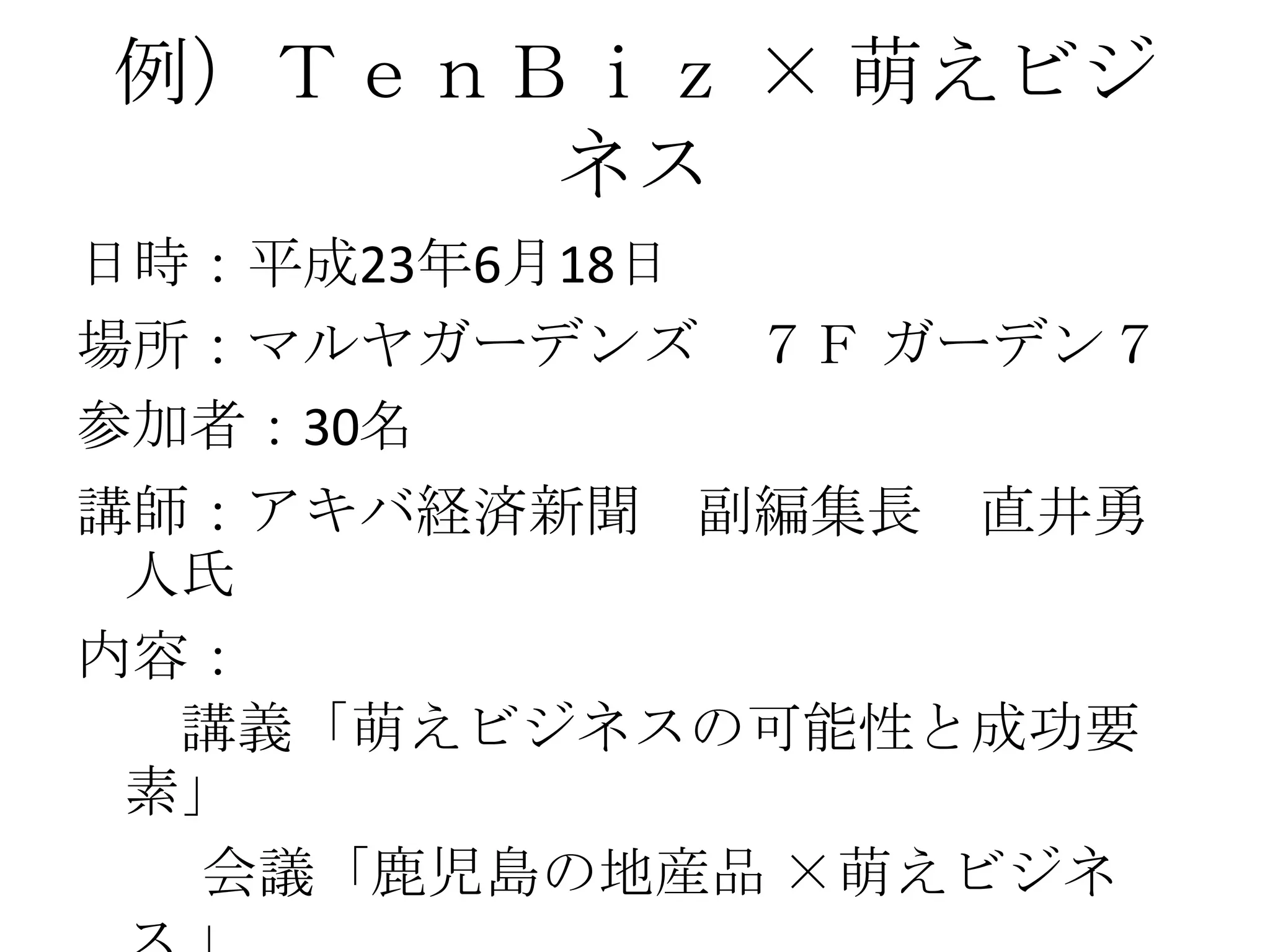 例）ＴｅｎＢｉｚ × 萌えビジ
      ネス
日時：平成23年6月18日
場所：マルヤガーデンズ ７Ｆ ガーデン７
参加者：30名
講師：アキバ経済新聞 副編集長 直井勇
 人氏
内容：
  講義「萌えビジネスの可能性と成功要
 素」
  会議「鹿児島の地産品 ×萌えビジネ
 