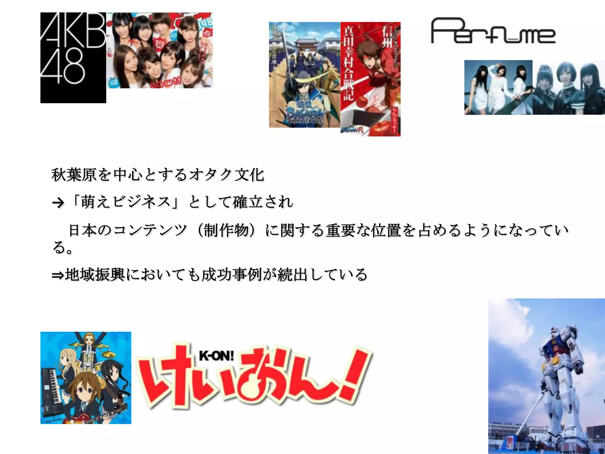 秋葉原を中心とするオタク文化
→「萌えビジネス」として確立され
 日本のコンテンツ（制作物）に関する重要な位置を占めるようになってい
る。
⇒地域振興においても成功事例が続出している
 