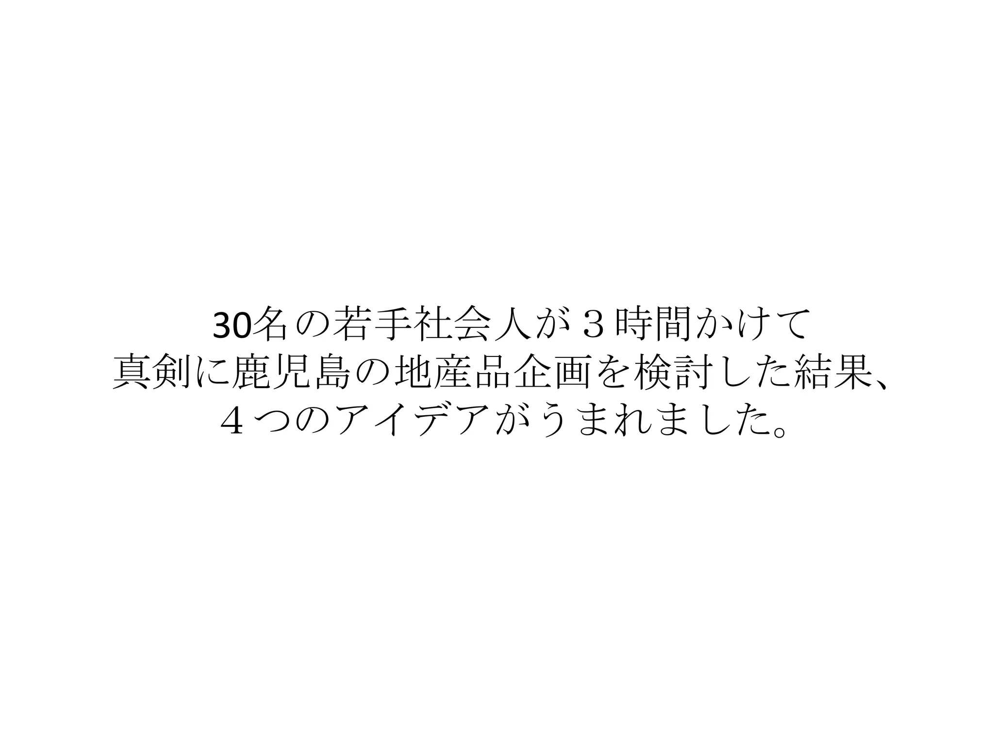 30名の若手社会人が３時間かけて
真剣に鹿児島の地産品企画を検討した結果、
  ４つのアイデアがうまれました。
 