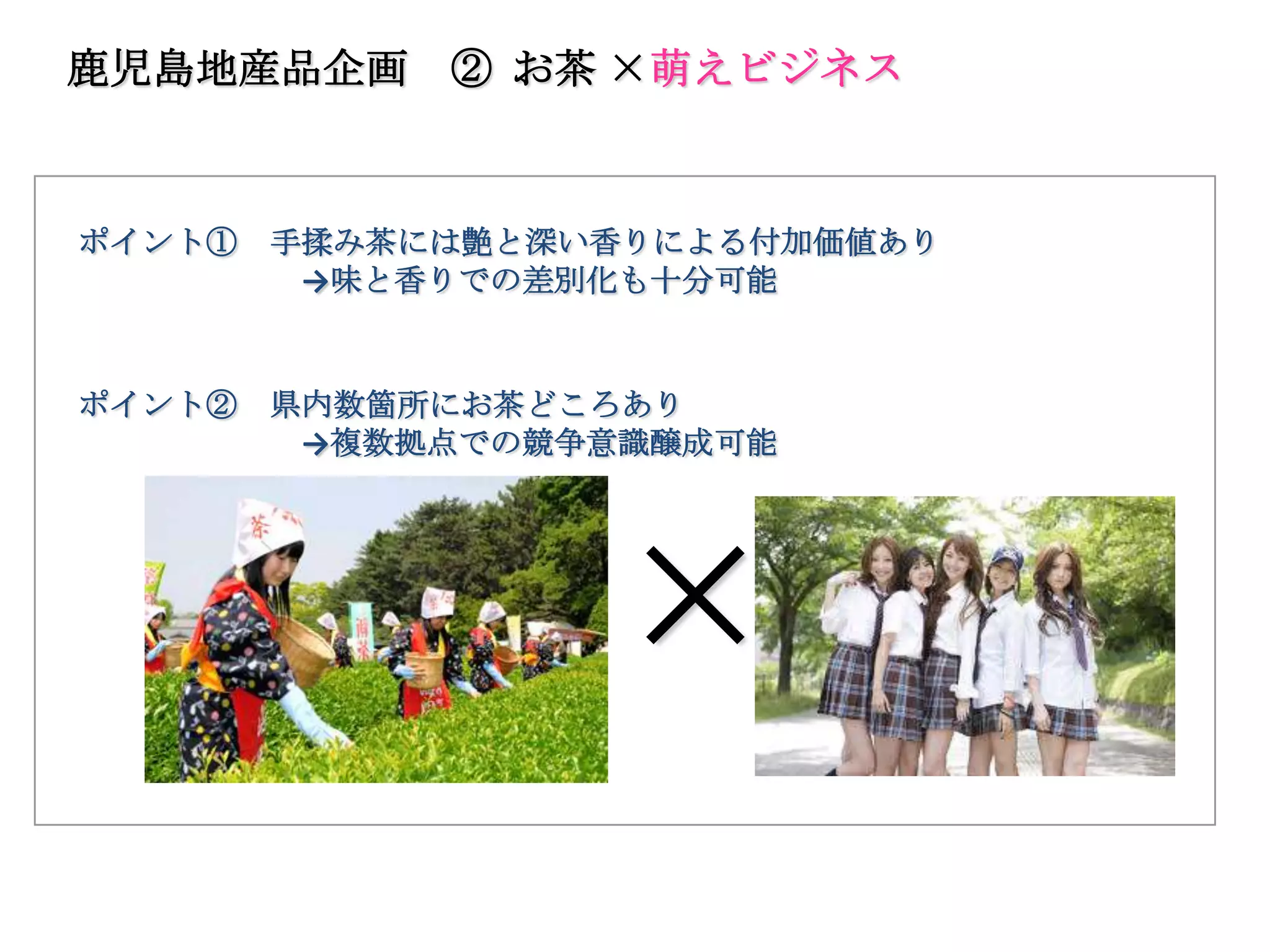 鹿児島地産品企画     ② お茶 ×萌えビジネス



ポイント①   手揉み茶には艶と深い香りによる付加価値あり
         →味と香りでの差別化も十分可能


ポイント②   県内数箇所にお茶どころあり
         →複数拠点での競争意識醸成可能




                  ×
 